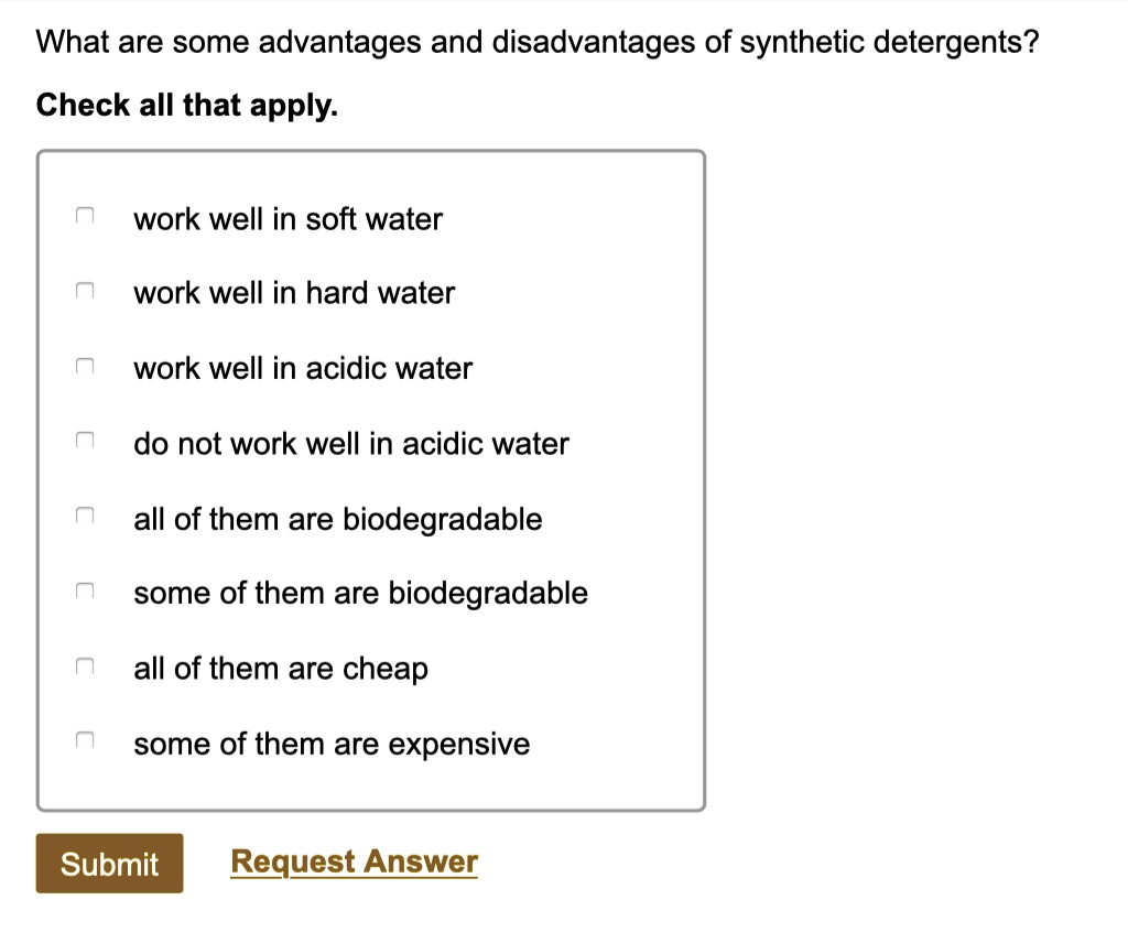 What are some advantages and disadvantages of synthetic detergents?
Check all that apply.
work well in soft water
work well in hard water
work well in acidic water
do not work well in acidic water
all of them are biodegradable
some of them are biodegradable
all of them are cheap
some of them are expensive
