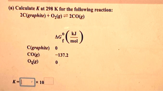 (a) Calculate K at 298 K for the following reaction:
2C(graphite) + O2(g) ? 2CO(g)
?G°f (kJ/mol)
C(graphite) 0
CO(g) -137.2
O2(g) 0
K = [ ] × 10^[ ]