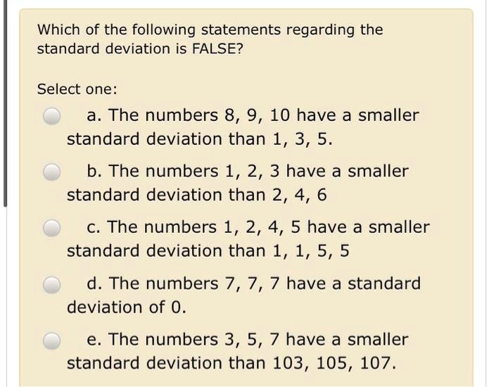 Which of the following statements regarding the
standard deviation is FALSE?

Select one:
a. The numbers 8, 9, 10 have a smaller
standard deviation than 1, 3, 5.

b. The numbers 1, 2, 3 have a smaller
standard deviation than 2, 4, 6

c. The numbers 1, 2, 4, 5 have a smaller
standard deviation than 1, 1, 5, 5

d. The numbers 7, 7, 7 have a standard
deviation of 0.

e. The numbers 3, 5, 7 have a smaller
standard deviation than 103, 105, 107.