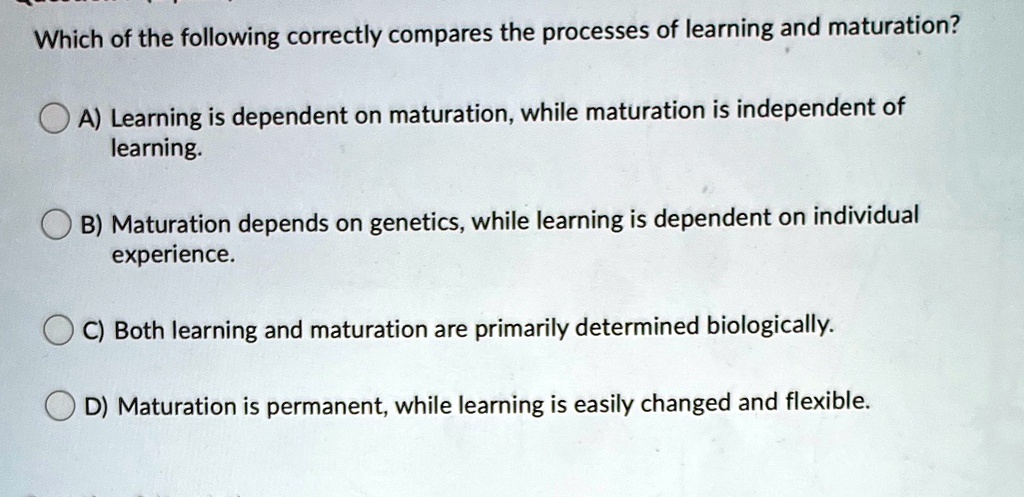 Which of the following correctly compares the processes of learning and maturation?
A) Learning is dependent on maturation, while maturation is independent of
learning.
B) Maturation depends on genetics, while learning is dependent on individual
experience.
C) Both learning and maturation are primarily determined biologically.
D) Maturation is permanent, while learning is easily changed and flexible.