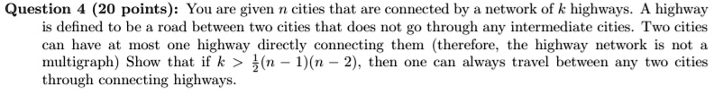 Question 4 (20 points): You are given n cities that are connected by a network of k highways. A highway is defined to be a road between two cities that does not go through any intermediate cities. Two cities can have at most one highway directly connecting them (therefore, the highway network is not a multigraph) Show that if k > 1/2(n - 1)(n - 2), then one can always travel between any two cities through connecting highways.