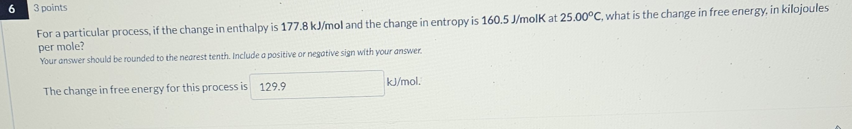 63 points
For a particular process, if the change in enthalpy is 177.8  kJ / mol and the change in entropy is 160.5  J / molK at 25.00^∘C, what is the change in free energy, in kilojoules per mole?
Your answer should be rounded to the nearest tenth. Include a positive or negative sign with your answer.
The change in free energy for this process is 129.9 kJ / mol.