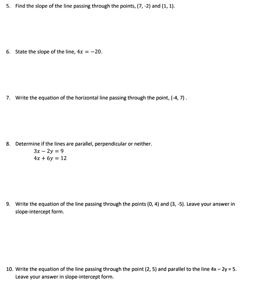 5. Find the slope of the line passing through the points, (7, -2) and (1, 1).
6. State the slope of the line, 4x = -20.
7. Write the equation of the horizontal line passing through the point, (-4, 7).
8. Determine if the lines are parallel, perpendicular or neither.
3x - 2y = 9
4x + 6y = 12
9. Write the equation of the line passing through the points (0, 4) and (3, -5). Leave your answer in slope-intercept form.
10. Write the equation of the line passing through the point (2, 5) and parallel to the line 4x - 2y = 5. Leave your answer in slope-intercept form.