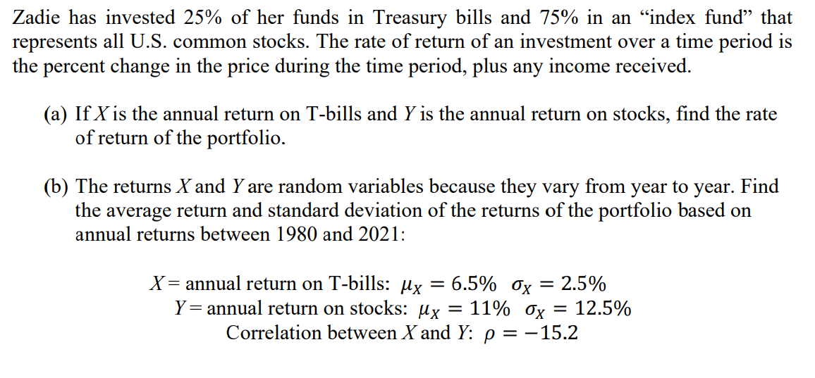 Zadie has invested 25% of her funds in Treasury bills and 75% in an "index fund" that represents all U.S. common stocks. The rate of return of an investment over a time period is the percent change in the price during the time period, plus any income received.

(a) If X is the annual return on T-bills and Y is the annual return on stocks, find the rate of return of the portfolio.

(b) The returns X and Y are random variables because they vary from year to year. Find the average return and standard deviation of the returns of the portfolio based on annual returns between 1980 and 2021:

X = annual return on T-bills: ?x = 6.5% ?x = 2.5%
Y = annual return on stocks: ?x = 11% ?x = 12.5%
Correlation between X and Y: ? = -15.2