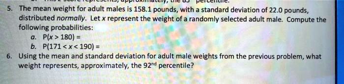5. The mean weight for adult males is 158.1 pounds, with a standard deviation of 22.0 pounds,
distributed normally. Let x represent the weight of a randomly selected adult male. Compute the
following probabilities:
a. P(x > 180) =
b. P(171 < x < 190) =
6. Using the mean and standard deviation for adult male weights from the previous problem, what
weight represents, approximately, the 92nd percentile?
