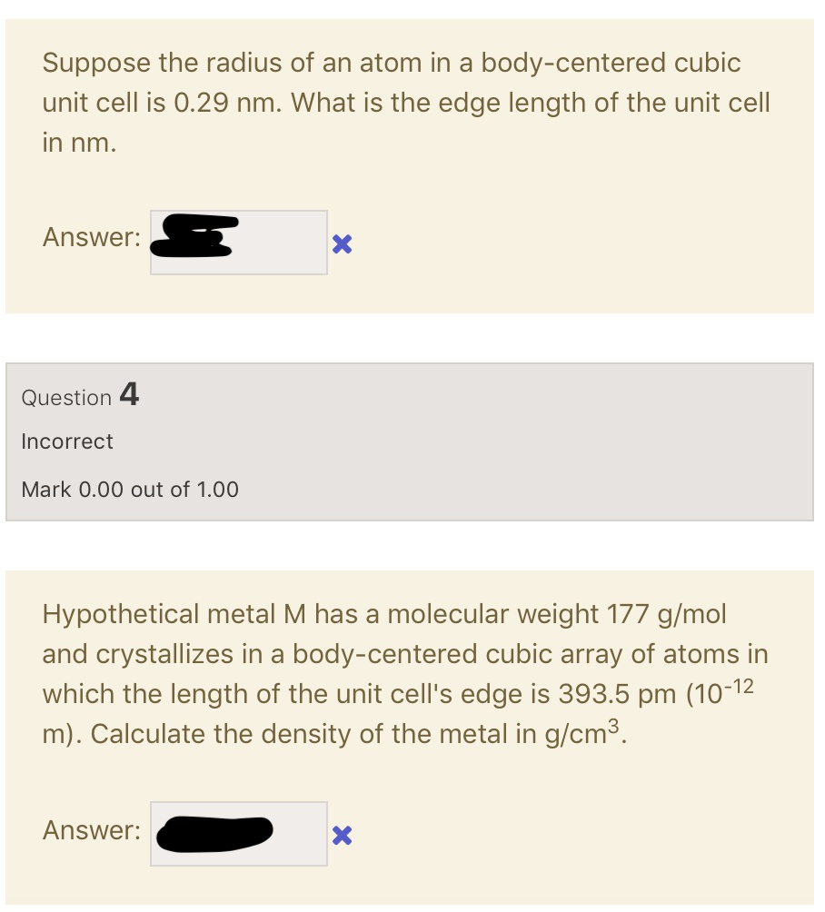 Suppose the radius of an atom in a body-centered cubic unit cell is 0.29 nm. What is the edge length of the unit cell in nm.
Answer:

Hypothetical metal M has a molecular weight 177 g/mol and crystallizes in a body-centered cubic array of atoms in which the length of the unit cell's edge is 393.5 pm (10-12 m). Calculate the density of the metal in g/cm3.
Answer: