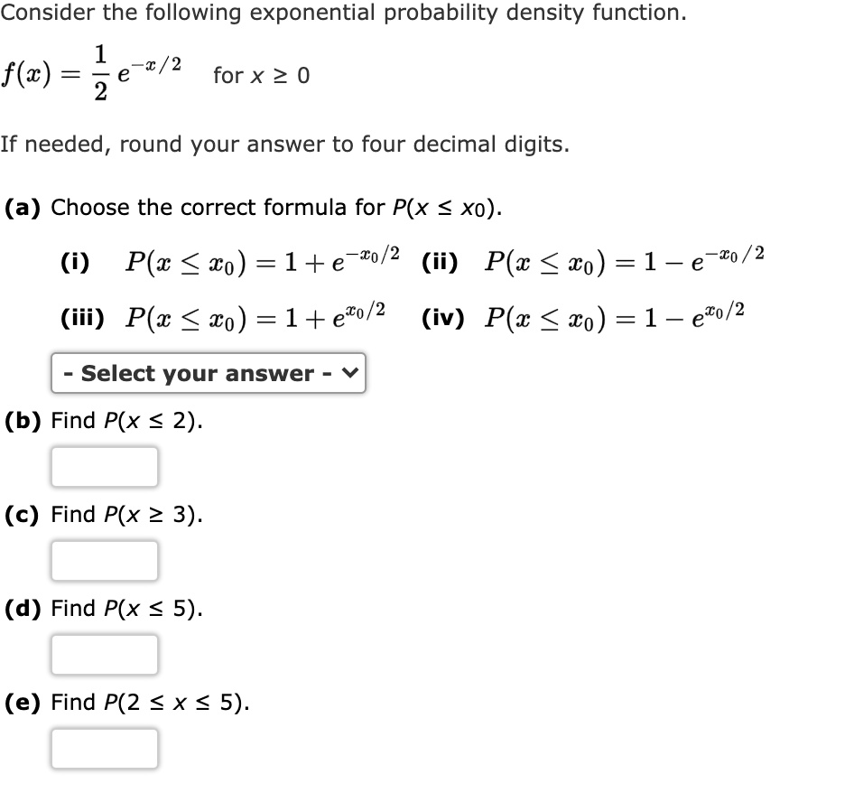 Consider the following exponential probability density function.
f(x) = 1/2 e^-x/2 for x >= 0
If needed, round your answer to four decimal digits.
(a) Choose the correct formula for P(x <= x0).
(i) P(x <= x0) = 1 + e^-x0/2 (ii) P(x <= x0) = 1 - e^-x0/2
(iii) P(x <= x0) = 1 + e^x0/2 (iv) P(x <= x0) = 1 - e^x0/2
- Select your answer -
(b) Find P(x <= 2).
(c) Find P(x >= 3).
(d) Find P(x <= 5).
(e) Find P(2 <= x <= 5).