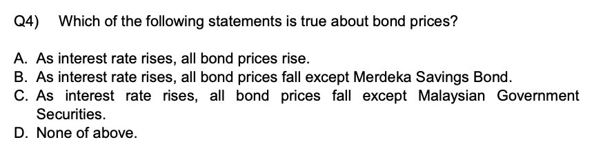Q4) Which of the following statements is true about bond prices?
A. As interest rate rises, all bond prices rise.
B. As interest rate rises, all bond prices fall except Merdeka Savings Bond.
C. As interest rate rises, all bond prices fall except Malaysian Government Securities.
D. None of above.