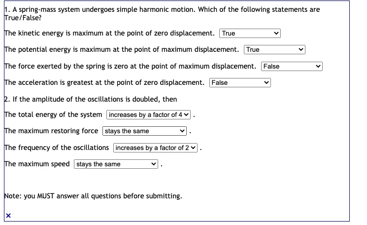 1. A spring-mass system undergoes simple harmonic motion. Which of the following statements are True/False?
The kinetic energy is maximum at the point of zero displacement. True
The potential energy is maximum at the point of maximum displacement. True
The force exerted by the spring is zero at the point of maximum displacement. False
The acceleration is greatest at the point of zero displacement. False
2. If the amplitude of the oscillations is doubled, then
The total energy of the system increases by a factor of 4.
The maximum restoring force stays the same.
The frequency of the oscillations increases by a factor of 2.
The maximum speed stays the same.
Note: you MUST answer all questions before submitting.