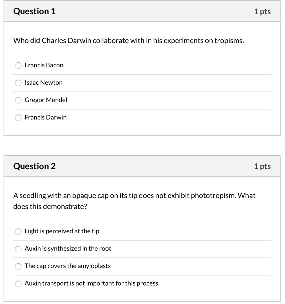 Question 1
Who did Charles Darwin collaborate with in his experiments on tropisms.
Francis Bacon
Isaac Newton
Gregor Mendel
Francis Darwin

Question 2
A seedling with an opaque cap on its tip does not exhibit phototropism. What does this demonstrate?
Light is perceived at the tip
Auxin is synthesized in the root
The cap covers the amyloplasts
Auxin transport is not important for this process.