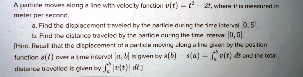 A particle moves along a line with velocity function v(t) = t^2 - 2t, where v is measured in meter per second.
a. Find the displacement traveled by the particle during the time interval [0, 5].
b. Find the distance traveled by the particle during the time interval [0, 5].
[Hint: Recall that the displacement of a particle moving along a line given by the position function s(t) over a time interval [a, b] is given by s(b) - s(a) = ?[a,b] v(t) dt and the total distance travelled is given by ?[a,b] |v(t)| dt.]