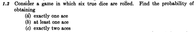 1.2 Consider a game in which six true dice are rolled. Find the probability of
obtaining
(a) exactly one ace
(b) at least one ace
(c) exactly two aces