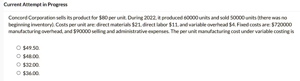 Current Attempt in Progress
Concord Corporation sells its product for 80 per unit. During 2022, it produced 60000 units and sold 50000 units (there was no
beginning inventory). Costs per unit are: direct materials21, direct labor 11, and variable overhead4. Fixed costs are: 720000
manufacturing overhead, and90000 selling and administrative expenses. The per unit manufacturing cost under variable costing is
? 49.50.
?48.00.
? 32.00.
?36.00.