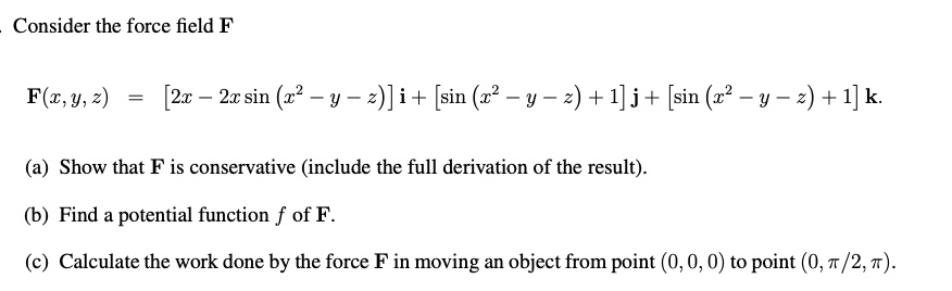 Consider the force field F
F(x,y, z) = [2x - 2x sin (x^2 - y - z)] i + [sin (x^2 - y - z) + 1] j + [sin (x^2 - y - z) + 1] k.
(a) Show that F is conservative (include the full derivation of the result).
(b) Find a potential function f of F.
(c) Calculate the work done by the force F in moving an object from point (0, 0, 0) to point (0, ?/2, ?).
