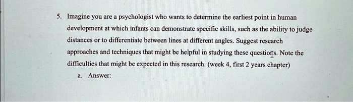 5. Imagine you are a psychologist who wants to determine the earliest point in human
development at which infants can demonstrate specific skills, such as the ability to judge
distances or to differentiate between lines at different angles. Suggest research
approaches and techniques that might be helpful in studying these questions. Note the
difficulties that might be expected in this research. (week 4, first 2 years chapter)
a. Answer:
