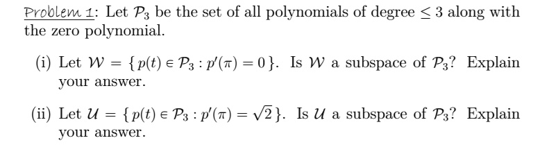 Problem 1: Let P? be the set of all polynomials of degree ? 3 along with the zero polynomial.

(i) Let W = p(t) ? P? : p'(?) = 0. Is W a subspace of P?? Explain your answer.

(ii) Let U = p(t) ? P? : p'(?) = ?2. Is U a subspace of P?? Explain your answer.