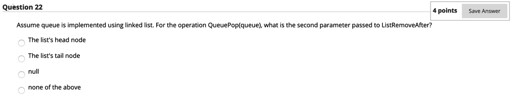 Question 22
Assume queue is implemented using linked list. For the operation QueuePop(queue), what is the second parameter passed to ListRemoveAfter?
The list's head node
The list's tail node
null
none of the above
4 points
Save Answer
