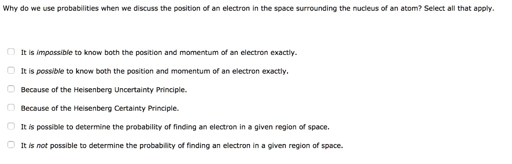 Why do we use probabilities when we discuss the position of an electron in the space surrounding the nucleus of an atom? Select all that apply.
It is impossible to know both the position and momentum of an electron exactly.
It is possible to know both the position and momentum of an electron exactly.
Because of the Heisenberg Uncertainty Principle.
Because of the Heisenberg Certainty Principle.
It is possible to determine the probability of finding an electron in a given region of space.
It is not possible to determine the probability of finding an electron in a given region of space.