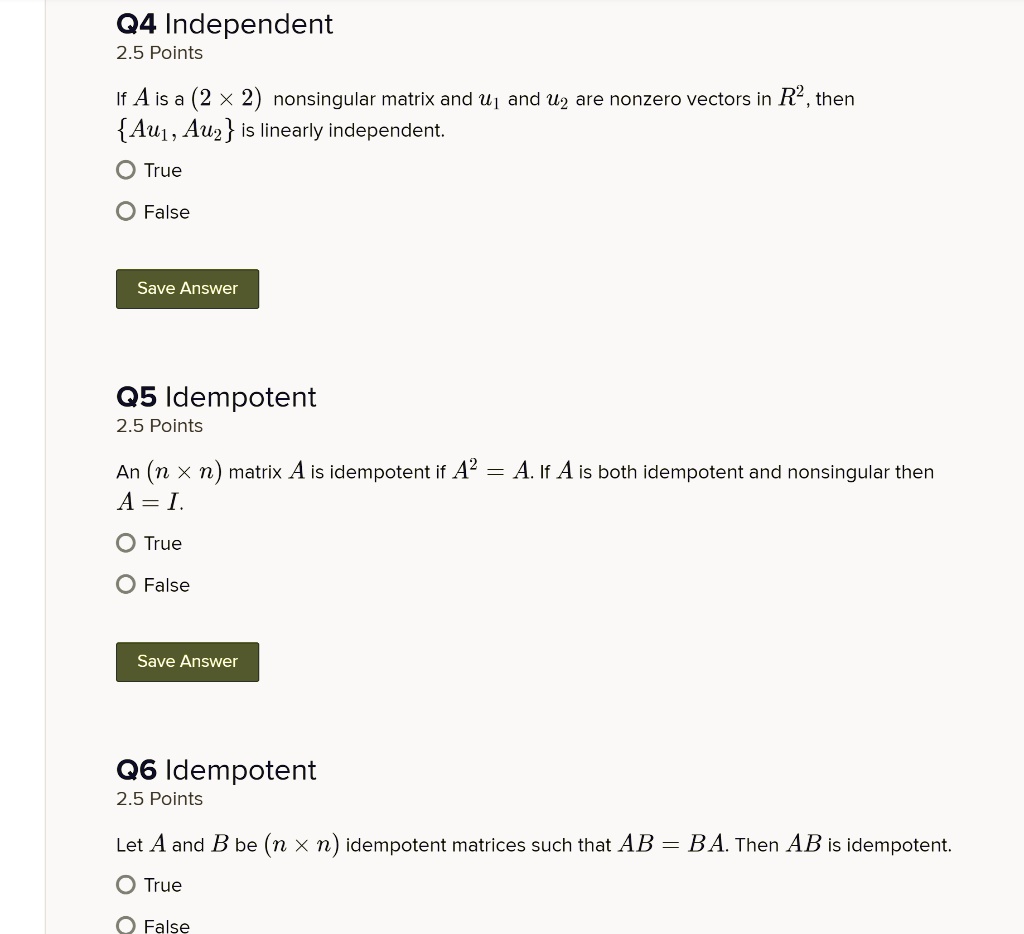 Q4 Independent
2.5 Points
If A is a (2 x 2) nonsingular matrix and u? and u? are nonzero vectors in R², then
Au?, Au? is linearly independent.
O True
O False
Save Answer
Q5 Idempotent
2.5 Points
An (n x n) matrix A is idempotent if A² = A. If A is both idempotent and nonsingular then
A = I.
O True
O False
Save Answer
Q6 Idempotent
2.5 Points
Let A and B be (n × n) idempotent matrices such that AB = BA. Then AB is idempotent.
O True
O False
