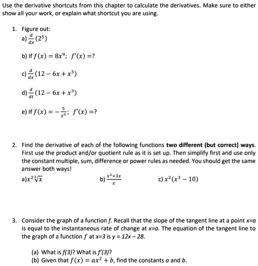 Use the derivative shortcuts from this chapter to calculate the derivatives. Make sure to either show all your work, or explain what shortcut you are using.
1. Figure out:
a) d/dx (2^5)
b) If f(x) = 8x^9; f'(x) =?
c) d/dx (12 - 6x + x^3)
d) d/dt (12 - 6x + x^3)
e) If f(x) = -5/x^5; f'(x) =?
2. Find the derivative of each of the following functions two different (but correct) ways.
First use the product and/or quotient rule as it is set up. Then simplify first and use only the constant multiple, sum, difference or power rules as needed. You should get the same answer both ways!
a) x^2 * 3rdroot(x)
b) (x^2+3x)/x
c) x^2(x^3-10)
3. Consider the graph of a function f. Recall that the slope of the tangent line at a point x=a is equal to the instantaneous rate of change at x=a. The equation of the tangent line to the graph of a function f at x=3 is y = 12x - 28.
(a) What is f(3)? What is f'(3)?
(b) Given that f(x) = ax^2 + b, find the constants a and b.