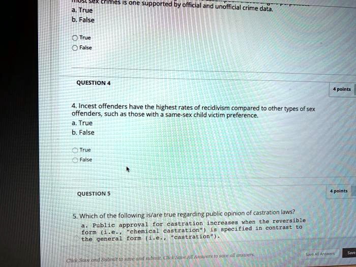ex crimes is one supported by official and unofficial crime data.
a. True
b. False

True
False

QUESTION 4
4. Incest offenders have the highest rates of recidivism compared to other types of sex offenders, such as those with a same-sex child victim preference.
a. True
b. False

True
False

QUESTION 5
5. Which of the following is/are true regarding public opinion of castration laws?
a. Public approval for castration increases when the reversible form (i.e., "chemical castration") is specified in contrast to the general form (i.e., "castration").