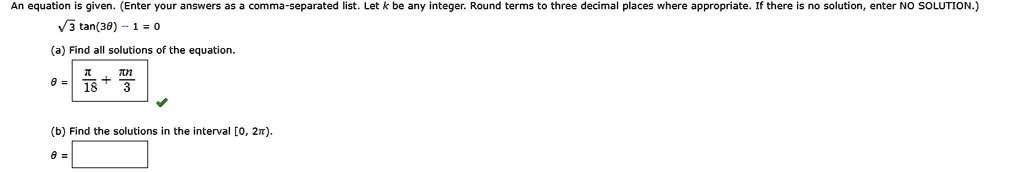 An equation is given. (Enter your answers as a comma-separated list. Let k be any integer. Round terms to three decimal places where appropriate. If there is no solution, enter NO SOLUTION.)

√(3)tan(3θ) - 1 = 0

(a) Find all solutions of the equation.

θ = (π)/(18) + (π k)/(3)

(b) Find the solutions in the interval [0, 2π).

θ =