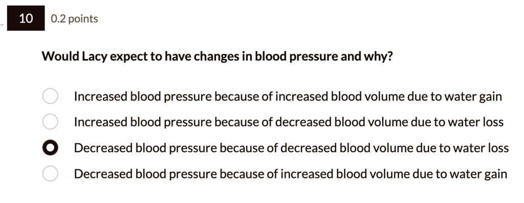10
0.2 points
Would Lacy expect to have changes in blood pressure and why?
Increased blood pressure because of increased blood volume due to water gain
Increased blood pressure because of decreased blood volume due to water loss
Decreased blood pressure because of decreased blood volume due to water loss
Decreased blood pressure because of increased blood volume due to water gain
