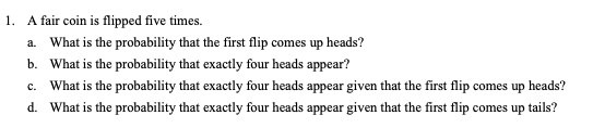 1. A fair coin is flipped five times.
a. What is the probability that the first flip comes up heads?
b. What is the probability that exactly four heads appear?
c. What is the probability that exactly four heads appear given that the first flip comes up heads?
d. What is the probability that exactly four heads appear given that the first flip comes up tails?
