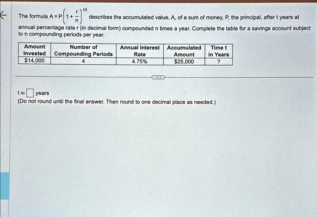 The formula A = P(1 + (r)/(n))^nt describes the accumulated value, A, of a sum of money, P, the principal, after t years at annual percentage rate r (in decimal form) compounded n times a year. Complete the table for a savings account subject to n compounding periods per year.


Amount 
 Invested     Number of 
 Compounding Periods     Annual Interest 
 Rate     Accumulated 
 Amount     Time t 
 in Years 

14,000     4     4.75%25,000     ? 



t ≈  years

(Do not round until the final answer. Then round to one decimal place as needed.)