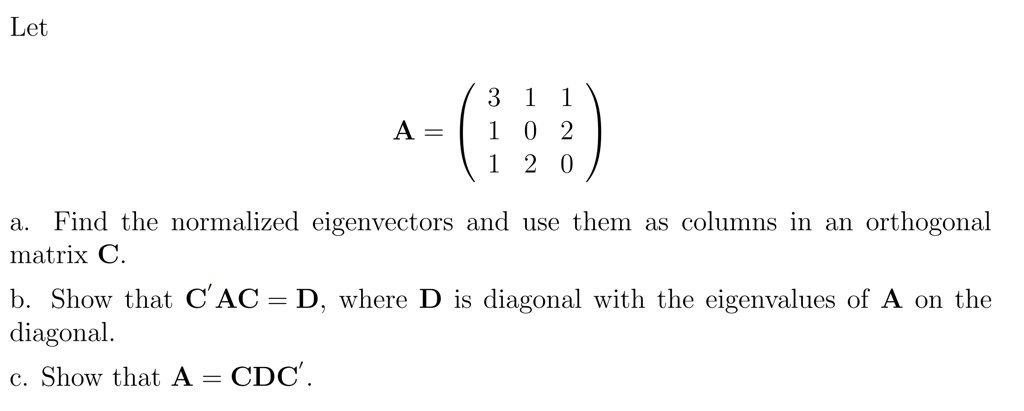 Let

A = eginpmatrix 3     1     1  1     0     2  1     2     0 endpmatrix

a. Find the normalized eigenvectors and use them as columns in an orthogonal matrix C.
b. Show that C'AC = D, where D is diagonal with the eigenvalues of A on the diagonal.
c. Show that A = CDC'.