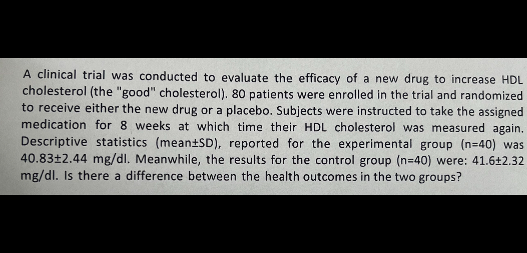 A clinical trial was conducted to evaluate the efficacy of a new drug to increase HDL cholesterol (the "good" cholesterol). 80 patients were enrolled in the trial and randomized to receive either the new drug or a placebo. Subjects were instructed to take the assigned medication for 8 weeks at which time their HDL cholesterol was measured again. Descriptive statistics (mean ± S D ), reported for the experimental group ( n=40 ) was 40.83 ± 2.44 mg / dl. Meanwhile, the results for the control group ( n=40 ) were: 41.6 ± 2.32 mg / dl. Is there a difference between the health outcomes in the two groups?
