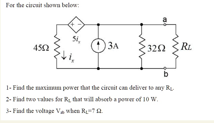 For the circuit shown below:
+ 
5ix
45?
3A
ix
a
32? RL
b
1- Find the maximum power that the circuit can deliver to any RL.
2- Find two values for RL that will absorb a power of 10 W.
3- Find the voltage Vab when RL=7 ?.