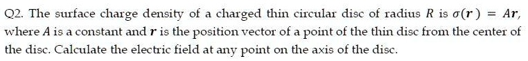 The surface charge density of a charged thin circular disc of radius R is ?(r) = Ar, where A is a constant and r is the position vector of a point of the thin disc from the center of the disc. Calculate the electric field at any point on the axis of the disc.