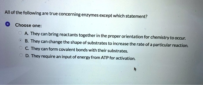 All of the following are true concerning enzymes except which statement?
Choose one:
A. They can bring reactants together in the proper orientation for chemistry to occur.
B. They can change the shape of substrates to increase the rate of a particular reaction.
C. They can form covalent bonds with their substrates.
D. They require an input of energy from ATP for activation.