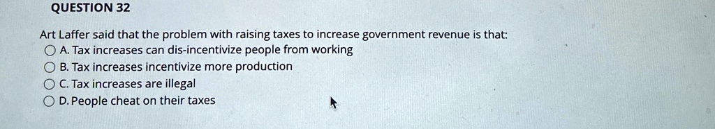 QUESTION 32
Art Laffer said that the problem with raising taxes to increase government revenue is that:
A. Tax increases can dis-incentivize people from working
B. Tax increases incentivize more production
C. Tax increases are illegal
D. People cheat on their taxes