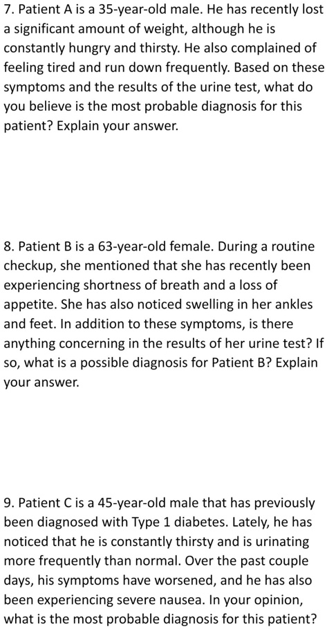 7. Patient A is a 35-year-old male. He has recently lost
a significant amount of weight, although he is
constantly hungry and thirsty. He also complained of
feeling tired and run down frequently. Based on these
symptoms and the results of the urine test, what do
you believe is the most probable diagnosis for this
patient? Explain your answer.
8. Patient B is a 63-year-old female. During a routine
checkup, she mentioned that she has recently been
experiencing shortness of breath and a loss of
appettite. She has also noticed swelling in her ankles
and feet. In addition to these symptoms, is there
anything concerning in the results of her urine test? If
so, what is a possible diagnosis for Patient B? Explain
your answer.
9. Patient C is a 45-year-old male that has previously
been diagnosed with Type 1 diabetes. Lately, he has
noticed that he is constantly thirsty and is urinating
more frequently than normal. Over the past couple
days, his symptoms have worsened, and he has also
been experiencing severe nausea. In your opinion,
what is the most probable diagnosis for this patient?