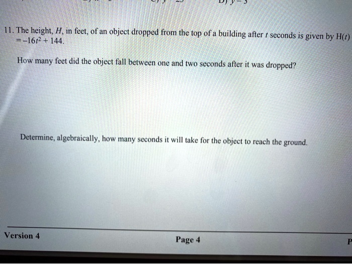 11. The height, H, in feet, of an object dropped from the top of a building after t seconds is given by H(t) = -16t^2 + 144.

How many feet did the object fall between one and two seconds after it was dropped?

Determine, algebraically, how many seconds it will take for the object to reach the ground.