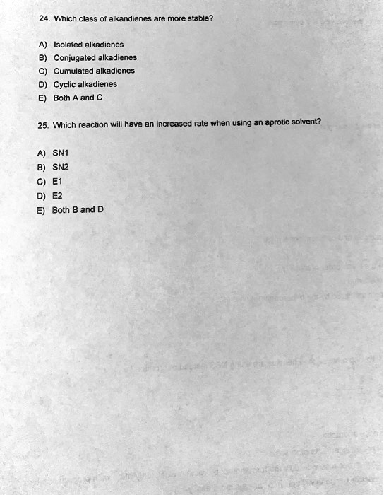 24. Which class of alkandienes are more stable?

A) Isolated alkadienes
B) Conjugated alkadienes
C) Cumulated alkadienes
D) Cyclic alkadienes
E) Both A and C

25. Which reaction will have an increased rate when using an aprotic solvent?

A) SN1
B) SN2
C) E1
D) E2
E) Both B and D