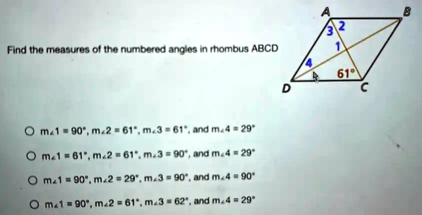 Find the measures of the numbered angles in rhombus ABCD
? m?1 = 90°, m?2 = 61°, m?3 = 61°, and m?4 = 29°
? m?1 = 61°, m?2 = 61°, m?3 = 90°, and m?4 = 29°
? m?1 = 90°, m?2 = 29°, m?3 = 90°, and m?4 = 90°
? m?1 = 90°, m?2 = 61°, m?3 = 62°, and m?4 = 29°