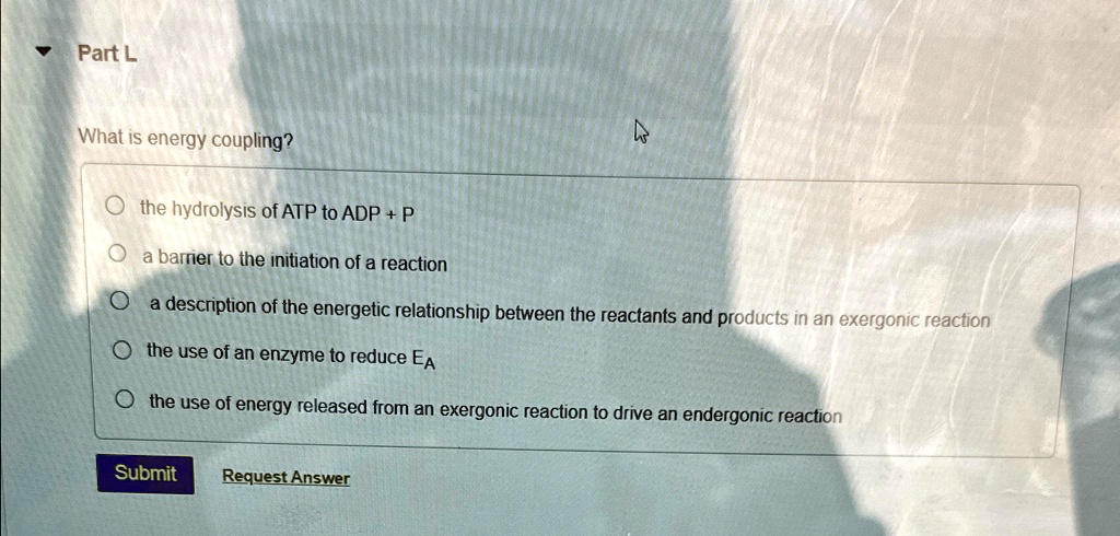 ?
Part L
What is energy coupling?
the hydrolysis of ATP to ADP + P
a barrier to the initiation of a reaction
a description of the energetic relationship between the reactants and products in an exergonic reaction
the use of an enzyme to reduce EA
the use of energy released from an exergonic reaction to drive an endergonic reaction
Submit
Request Answer