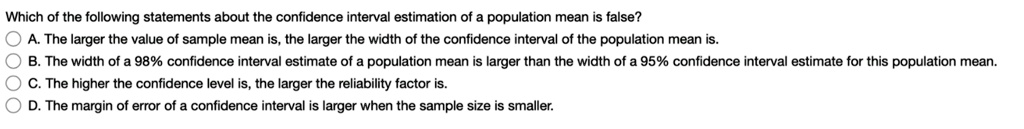 Which of the following statements about the confidence interval estimation of a population mean is false?
A. The larger the value of sample mean is, the larger the width of the confidence interval of the population mean is.
B. The width of a 98% confidence interval estimate of a population mean is larger than the width of a 95% confidence interval estimate for this population mean.
C. The higher the confidence level is, the larger the reliability factor is.
D. The margin of error of a confidence interval is larger when the sample size is smaller.
