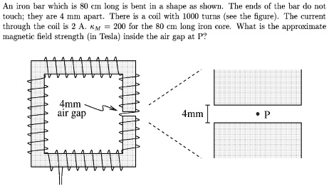 An iron bar which is 80 cm long is bent in a shape as shown. The ends of the bar do not touch; they are 4 mm apart. There is a coil with 1000 turns (see the figure). The current through the coil is 2 A. ?? = 200 for the 80 cm long iron core. What is the approximate magnetic field strength (in Tesla) inside the air gap at P?