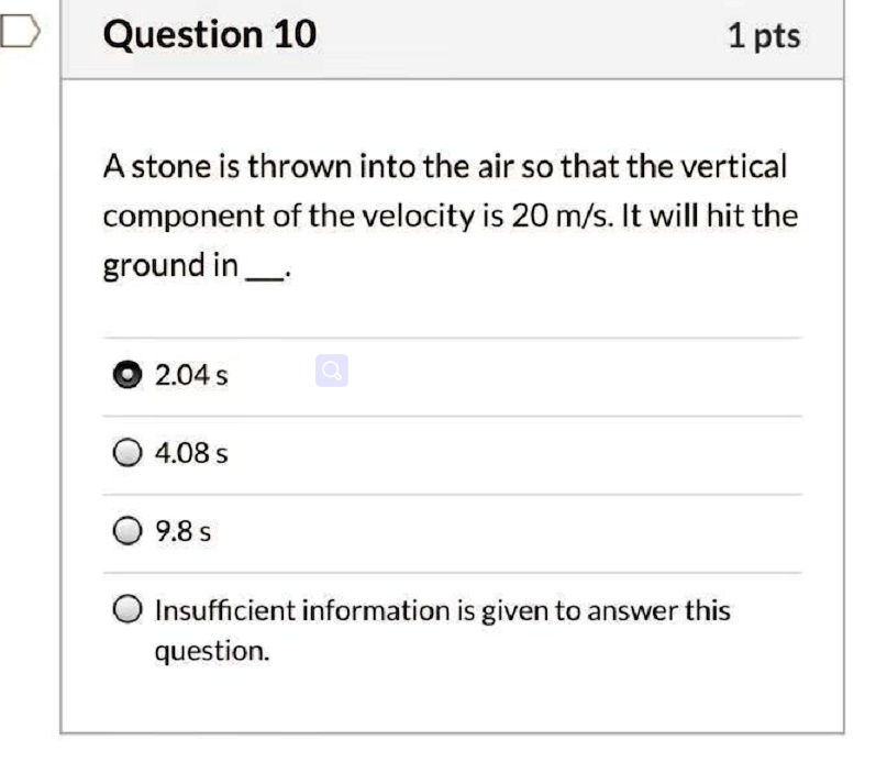 A stone is thrown into the air so that the vertical component of the velocity is 20 m/s. It will hit the ground in . 2.04 s 4.08 s 9.8 s Insufficient information is given to answer this question.