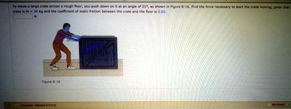 To move a large crate across a rough floor, you push down on it at an angle of 21°, as shown in Figure 6-16. Find the force necessary to start the crate moving, given that the crate is m = 34 kg and the coefficient of static friction between the crate and the floor is 0.62.