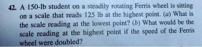 A 150-lb student on a steadily rotating Ferris wheel is sitting on a scale that reads 125 lb at the highest point. (a) What is the scale reading at the lowest point? (b) What would be the scale reading at the highest point if the speed of the Ferris wheel were doubled?
