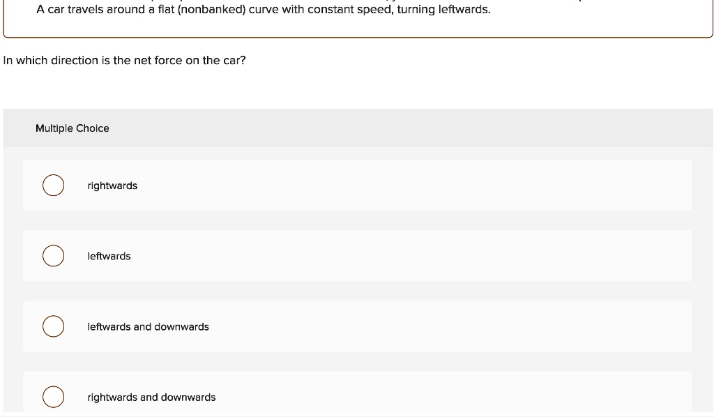 A car travels around a flat (nonbanked) curve with constant speed, turning leftwards.
In which direction is the net force on the car?
Multiple Choice
rightwards
leftwards
leftwards and downwards
rightwards and downwards
