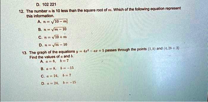 D. 102 221
12. The number n is 10 less than the square root of m. Which of the following equation represent
this information.
A. n = √(10 - m)
B. n = √(m) - 10
C. n = √(10 + m)
D. n = √(m) - 10
13. The graph of the equations y = 4x^2 - ax + 5 passes through the points (1, 6) and (4, 2b + 3).
Find the values of a and b.
A. a = 8, b = 7
B. a = 8, b = -15
C. a = 24, b = 7
D. a = 24, b = -15