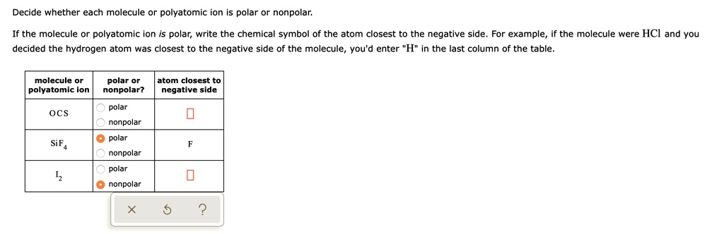 Decide whether each molecule or polyatomic ion is polar or nonpolar.

If the molecule or polyatomic ion is polar, write the chemical symbol of the atom closest to the negative side. For example, if the molecule were HCl and you decided the hydrogen atom was closest to the negative side of the molecule, you'd enter "H" in the last column of the table.

| molecule or polyatomic ion | polar or nonpolar? | atom closest to negative side |
| :— | :— | :— |
| OCS | polar / nonpolar | |
| SiF4 | polar / nonpolar | F |
| I2 | polar / nonpolar | |