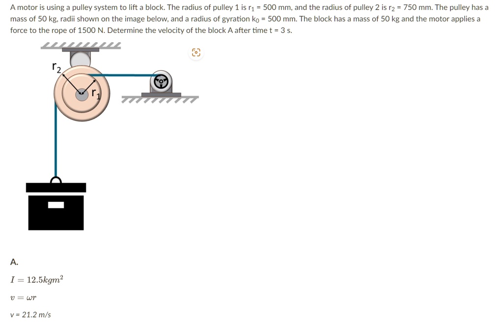 A motor is using a pulley system to lift a block. The radius of pulley 1 is r1 = 500 mm, and the radius of pulley 2 is r2 = 750 mm. The pulley has a mass of 50 kg, radii shown on the image below, and a radius of gyration ko = 500 mm. The block has a mass of 50 kg and the motor applies a force to the rope of 1500 N. Determine the velocity of the block A after time t = 3 s.
A.
I = 12.5 kg m^2
v = ω r
v = 21.2 m/s