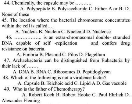 44. Chemically, the capsule may be .........
A. Polypeptide B. Polysaccharide C. Either A or B. D.
None of these
45. The location where the bacterial chromosome concentrates
within the cell is called....
A. Nucleus B. Nuclein C. Nucleoid D. Nucleose
46. ................. is an extra-chromosomal double- stranded
DNA capable of self -replication and confers drug
resistance on bacteria.
A. Fimbria B. Plasmid C. Pilus D. Flagellum
47. Archaebacteria can be distinguished from Eubacteria by
their lack of ......
A. DNA B. RNA C. Ribosomes D. Peptidoglycan
48. Which of the following is not a virulence factor?
A. Capsule B. Teichoic acid C. Lipid A D. Gas vacuole
49. Who is the father of Chemotherapy?
A. Robert Koch B. Robert Hooke C. Paul Ehrlich D.
Alexander Fleming